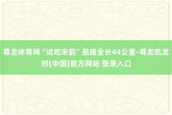 尊龙体育网“试吃宋韵”航路全长44公里-尊龙凯龙时(中国)官方网站 登录入口