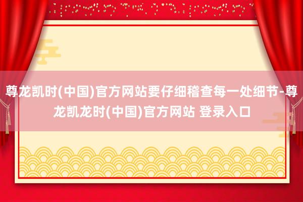 尊龙凯时(中国)官方网站要仔细稽查每一处细节-尊龙凯龙时(中国)官方网站 登录入口