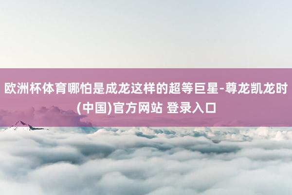 欧洲杯体育哪怕是成龙这样的超等巨星-尊龙凯龙时(中国)官方网站 登录入口