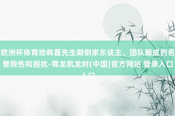 欧洲杯体育给韩磊先生颠倒家东谈主、团队酿成的名誉毁伤和困扰-尊龙凯龙时(中国)官方网站 登录入口