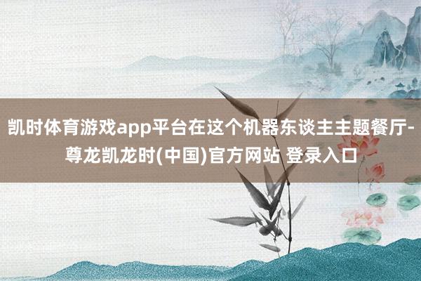 凯时体育游戏app平台在这个机器东谈主主题餐厅-尊龙凯龙时(中国)官方网站 登录入口