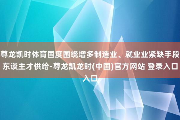 尊龙凯时体育国度围绕增多制造业、就业业紧缺手段东谈主才供给-尊龙凯龙时(中国)官方网站 登录入口