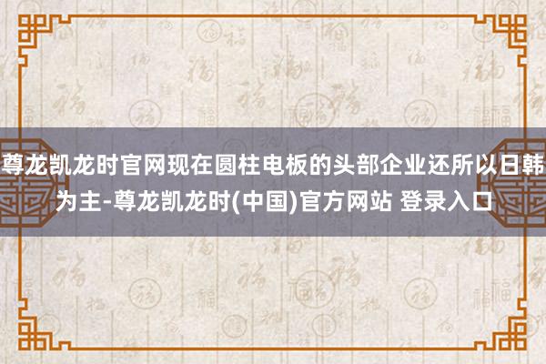 尊龙凯龙时官网现在圆柱电板的头部企业还所以日韩为主-尊龙凯龙时(中国)官方网站 登录入口