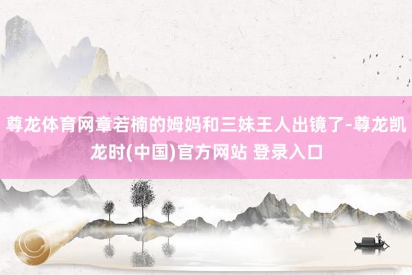 尊龙体育网章若楠的姆妈和三妹王人出镜了-尊龙凯龙时(中国)官方网站 登录入口