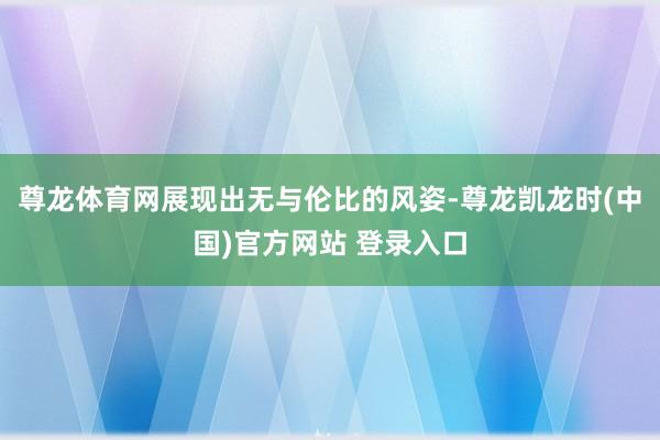 尊龙体育网展现出无与伦比的风姿-尊龙凯龙时(中国)官方网站 登录入口