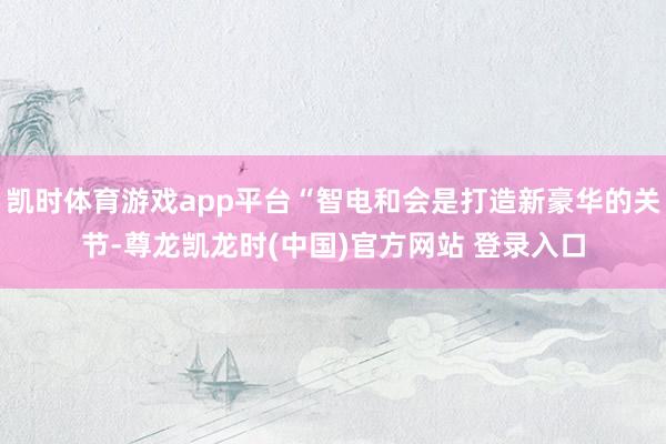 凯时体育游戏app平台“智电和会是打造新豪华的关节-尊龙凯龙时(中国)官方网站 登录入口