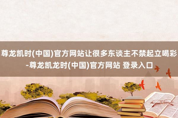 尊龙凯时(中国)官方网站让很多东谈主不禁起立喝彩-尊龙凯龙时(中国)官方网站 登录入口