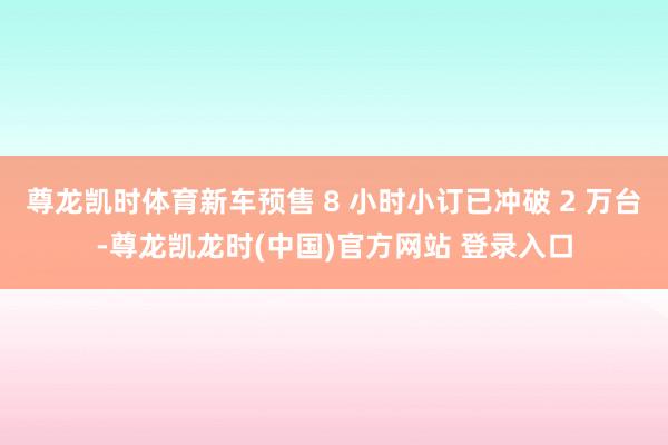 尊龙凯时体育新车预售 8 小时小订已冲破 2 万台-尊龙凯龙时(中国)官方网站 登录入口