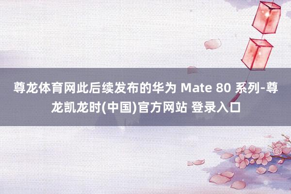 尊龙体育网此后续发布的华为 Mate 80 系列-尊龙凯龙时(中国)官方网站 登录入口
