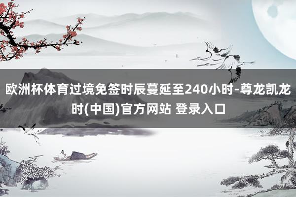 欧洲杯体育过境免签时辰蔓延至240小时-尊龙凯龙时(中国)官方网站 登录入口