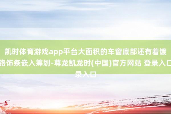 凯时体育游戏app平台大面积的车窗底部还有着镀铬饰条嵌入筹划-尊龙凯龙时(中国)官方网站 登录入口
