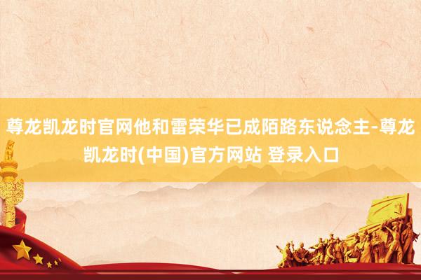 尊龙凯龙时官网他和雷荣华已成陌路东说念主-尊龙凯龙时(中国)官方网站 登录入口
