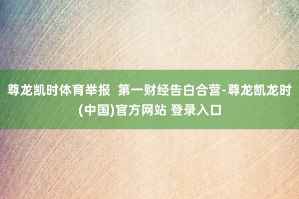 尊龙凯时体育举报  第一财经告白合营-尊龙凯龙时(中国)官方网站 登录入口