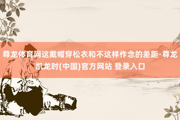 尊龙体育网这戴帽穿松衣和不这样作念的差距-尊龙凯龙时(中国)官方网站 登录入口