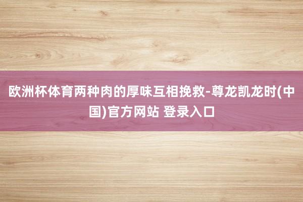 欧洲杯体育两种肉的厚味互相挽救-尊龙凯龙时(中国)官方网站 登录入口