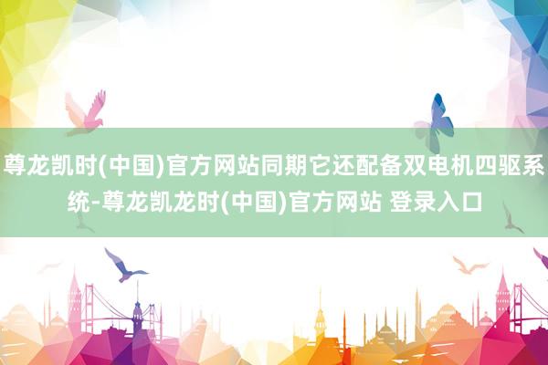 尊龙凯时(中国)官方网站同期它还配备双电机四驱系统-尊龙凯龙时(中国)官方网站 登录入口
