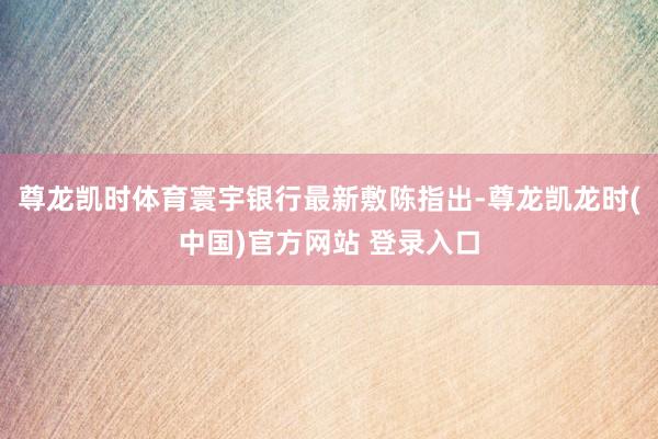 尊龙凯时体育　　寰宇银行最新敷陈指出-尊龙凯龙时(中国)官方网站 登录入口