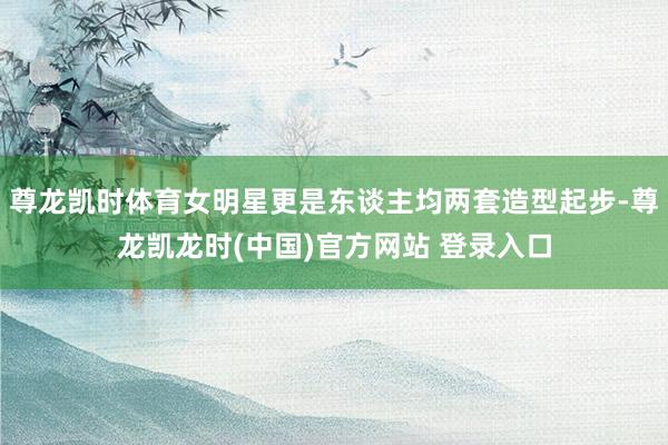 尊龙凯时体育女明星更是东谈主均两套造型起步-尊龙凯龙时(中国)官方网站 登录入口