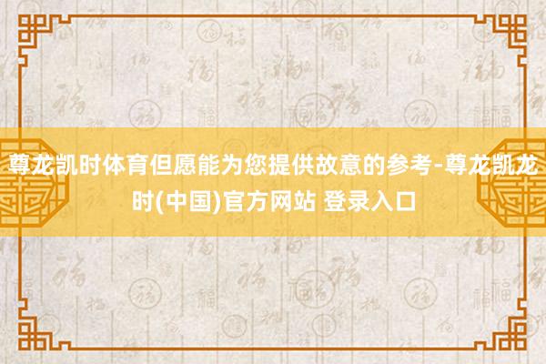 尊龙凯时体育但愿能为您提供故意的参考-尊龙凯龙时(中国)官方网站 登录入口