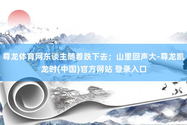 尊龙体育网东谈主随着跌下去；山里回声大-尊龙凯龙时(中国)官方网站 登录入口