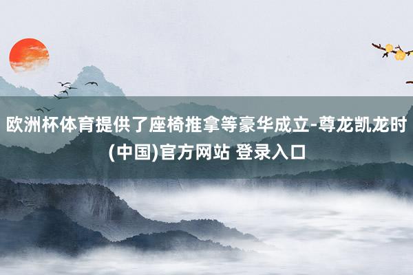 欧洲杯体育提供了座椅推拿等豪华成立-尊龙凯龙时(中国)官方网站 登录入口