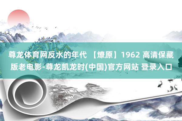 尊龙体育网反水的年代 【燎原】1962 高清保藏版老电影-尊龙凯龙时(中国)官方网站 登录入口