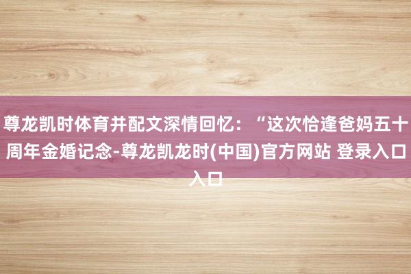 尊龙凯时体育并配文深情回忆：“这次恰逢爸妈五十周年金婚记念-尊龙凯龙时(中国)官方网站 登录入口