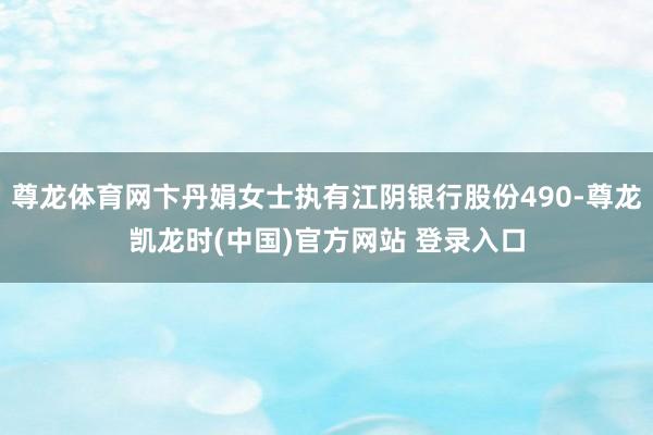 尊龙体育网卞丹娟女士执有江阴银行股份490-尊龙凯龙时(中国)官方网站 登录入口