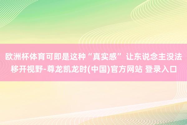 欧洲杯体育可即是这种“真实感” 让东说念主没法移开视野-尊龙凯龙时(中国)官方网站 登录入口