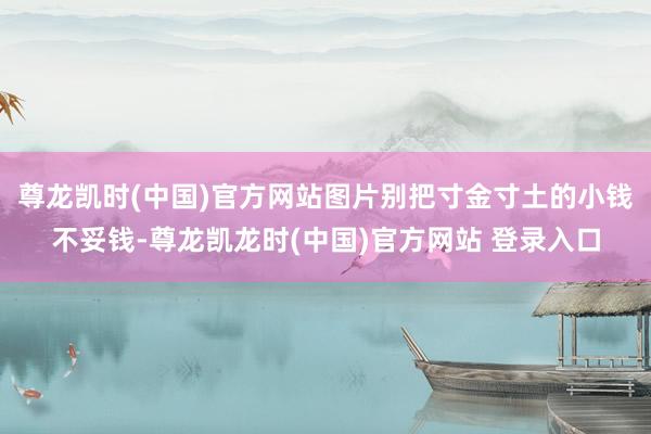 尊龙凯时(中国)官方网站图片别把寸金寸土的小钱不妥钱-尊龙凯龙时(中国)官方网站 登录入口
