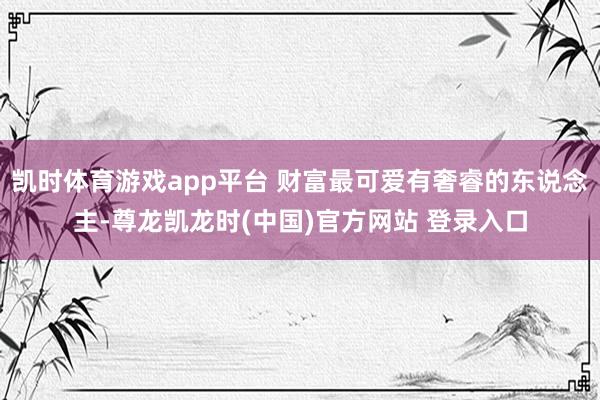 凯时体育游戏app平台 财富最可爱有奢睿的东说念主-尊龙凯龙时(中国)官方网站 登录入口