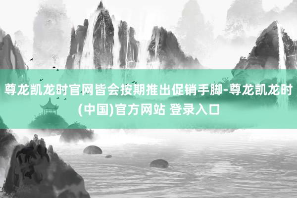 尊龙凯龙时官网皆会按期推出促销手脚-尊龙凯龙时(中国)官方网站 登录入口