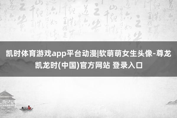 凯时体育游戏app平台动漫|软萌萌女生头像-尊龙凯龙时(中国)官方网站 登录入口