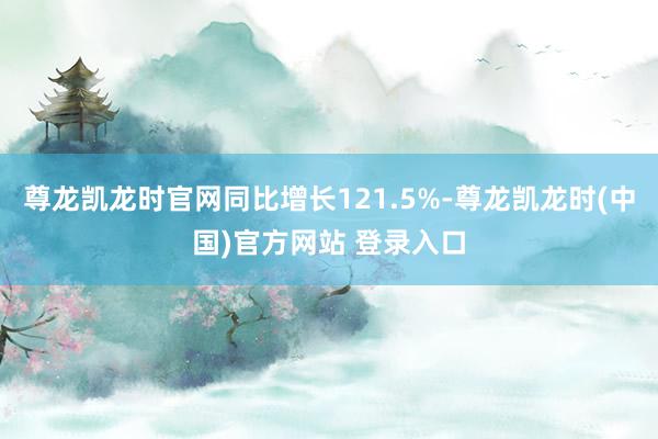 尊龙凯龙时官网同比增长121.5%-尊龙凯龙时(中国)官方网站 登录入口