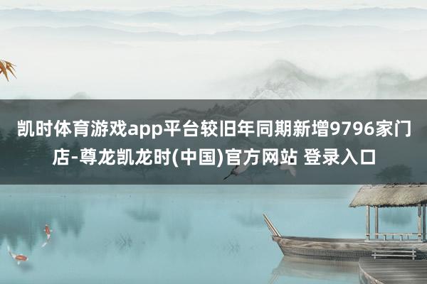 凯时体育游戏app平台较旧年同期新增9796家门店-尊龙凯龙时(中国)官方网站 登录入口