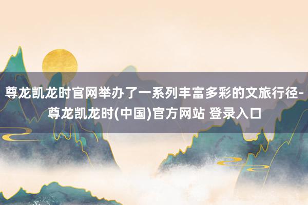 尊龙凯龙时官网举办了一系列丰富多彩的文旅行径-尊龙凯龙时(中国)官方网站 登录入口
