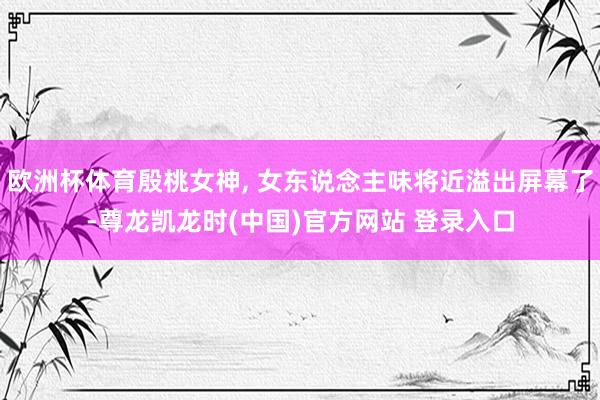 欧洲杯体育殷桃女神, 女东说念主味将近溢出屏幕了-尊龙凯龙时(中国)官方网站 登录入口