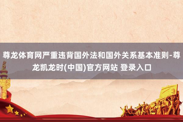 尊龙体育网严重违背国外法和国外关系基本准则-尊龙凯龙时(中国)官方网站 登录入口