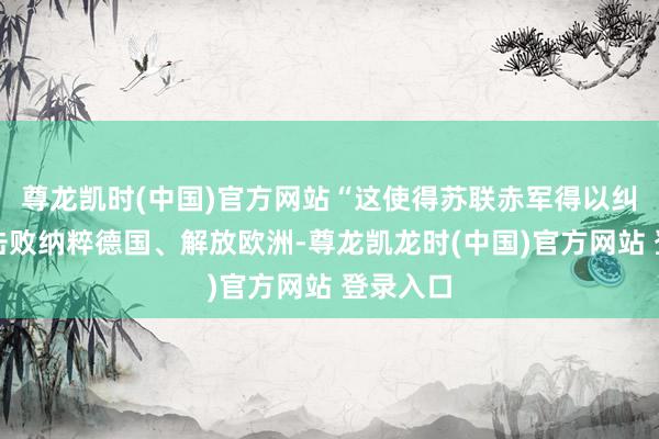 尊龙凯时(中国)官方网站“这使得苏联赤军得以纠协力量击败纳粹德国、解放欧洲-尊龙凯龙时(中国)官方网站 登录入口