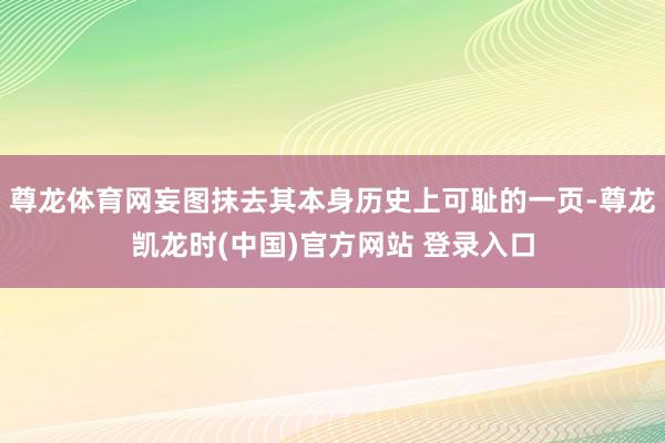 尊龙体育网妄图抹去其本身历史上可耻的一页-尊龙凯龙时(中国)官方网站 登录入口