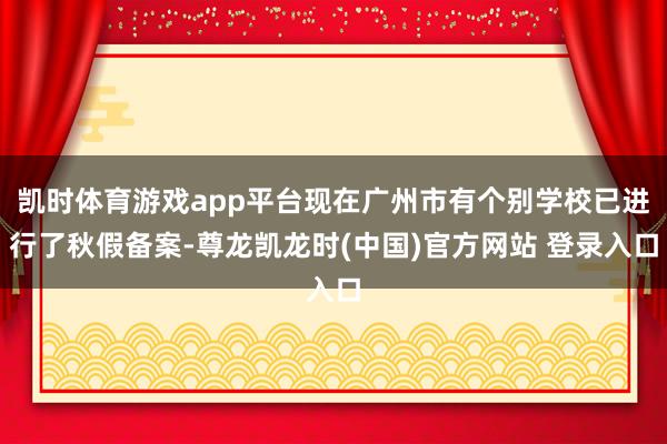 凯时体育游戏app平台现在广州市有个别学校已进行了秋假备案-尊龙凯龙时(中国)官方网站 登录入口