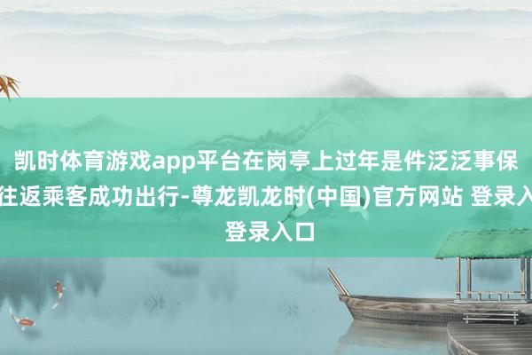 凯时体育游戏app平台在岗亭上过年是件泛泛事保险往返乘客成功出行-尊龙凯龙时(中国)官方网站 登录入