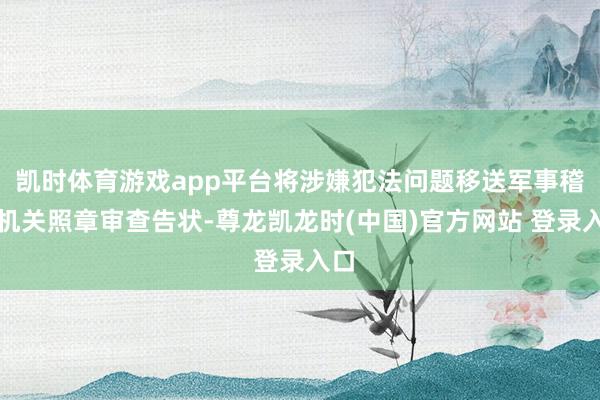 凯时体育游戏app平台将涉嫌犯法问题移送军事稽查机关照章审查告状-尊龙凯龙时(中国)官方网站 登录入