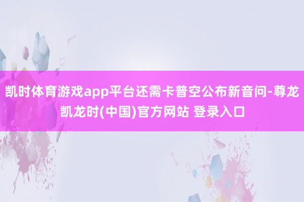 凯时体育游戏app平台还需卡普空公布新音问-尊龙凯龙时(中国)官方网站 登录入口