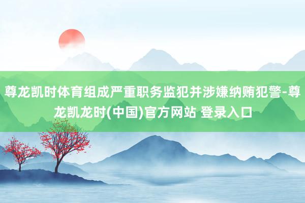 尊龙凯时体育组成严重职务监犯并涉嫌纳贿犯警-尊龙凯龙时(中国)官方网站 登录入口