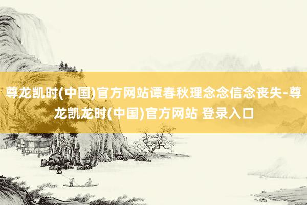 尊龙凯时(中国)官方网站谭春秋理念念信念丧失-尊龙凯龙时(中国)官方网站 登录入口
