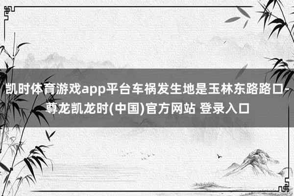 凯时体育游戏app平台车祸发生地是玉林东路路口-尊龙凯龙时(中国)官方网站 登录入口