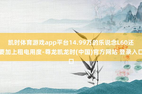 凯时体育游戏app平台14.99万的乐说念L60还要加上租电用度-尊龙凯龙时(中国)官方网站 登录入口