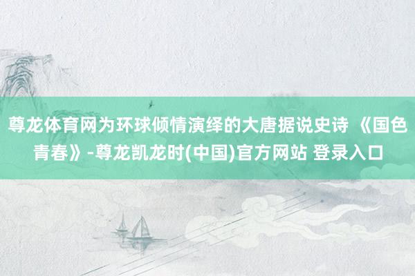 尊龙体育网为环球倾情演绎的大唐据说史诗 《国色青春》-尊龙凯龙时(中国)官方网站 登录入口