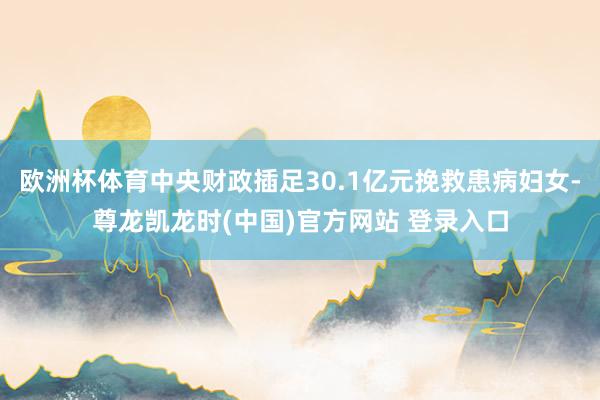 欧洲杯体育中央财政插足30.1亿元挽救患病妇女-尊龙凯龙时(中国)官方网站 登录入口